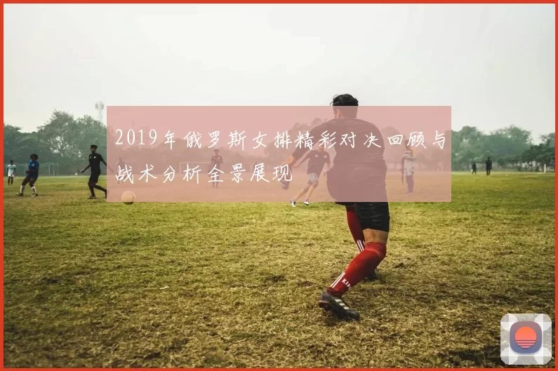 2019年俄罗斯女排精彩对决回顾与战术分析全景展现