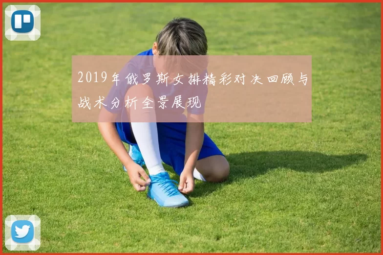 2019年俄罗斯女排精彩对决回顾与战术分析全景展现