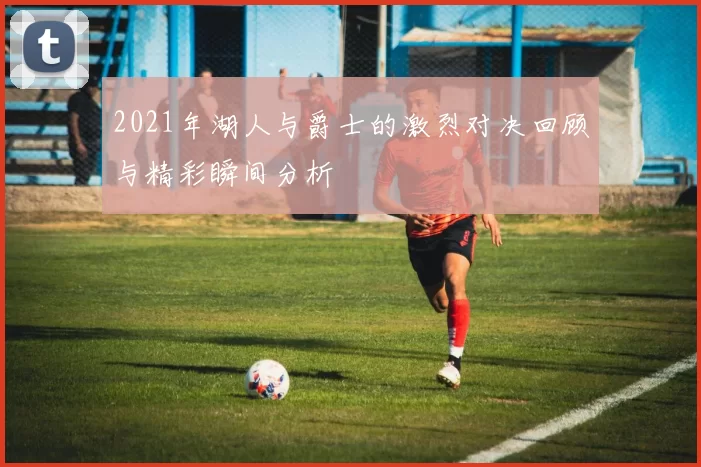 2021年湖人与爵士的激烈对决回顾与精彩瞬间分析
