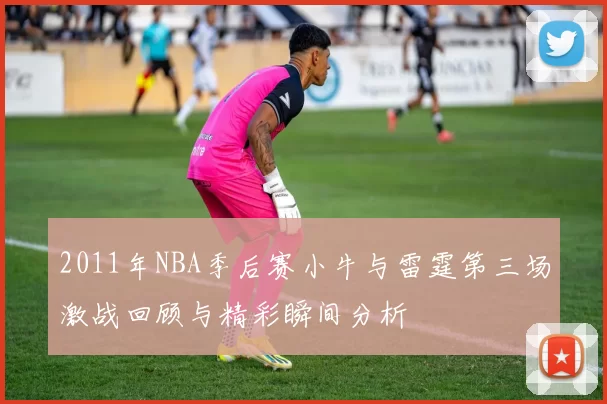 2011年NBA季后赛小牛与雷霆第三场激战回顾与精彩瞬间分析