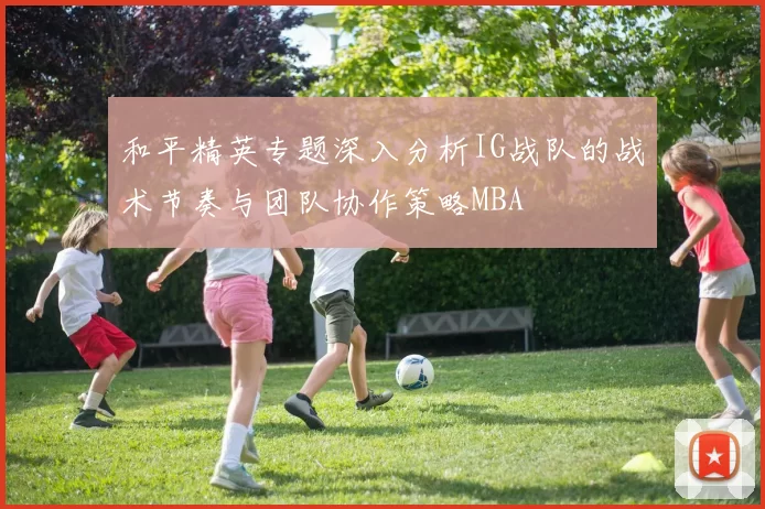 和平精英专题深入分析IG战队的战术节奏与团队协作策略MBA