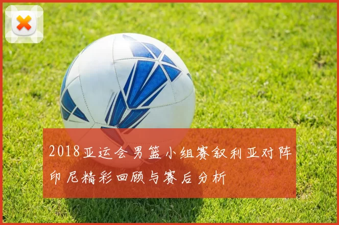 2018亚运会男篮小组赛叙利亚对阵印尼精彩回顾与赛后分析