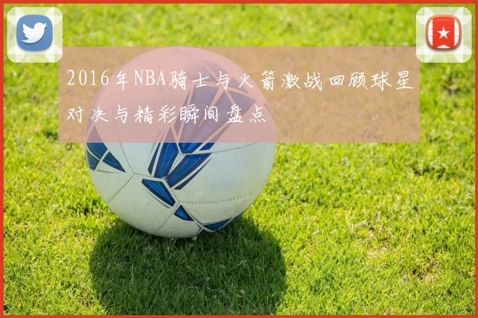 2016年NBA骑士与火箭激战回顾球星对决与精彩瞬间盘点