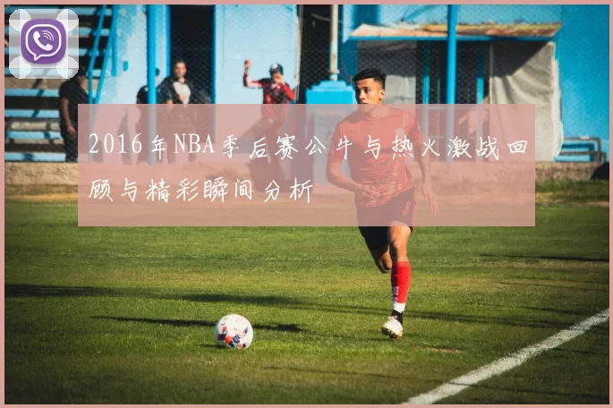 2016年NBA季后赛公牛与热火激战回顾与精彩瞬间分析