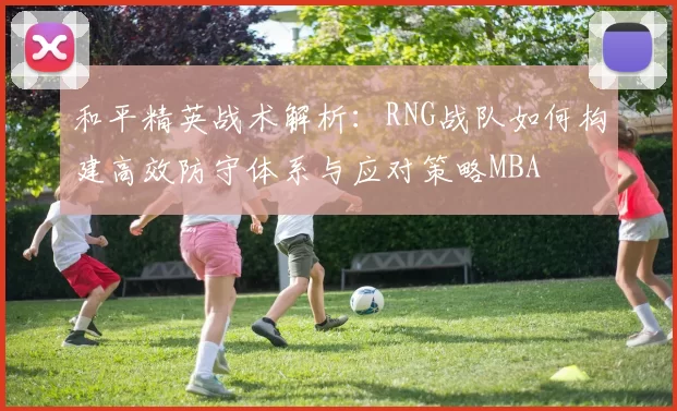 和平精英战术解析：RNG战队如何构建高效防守体系与应对策略MBA