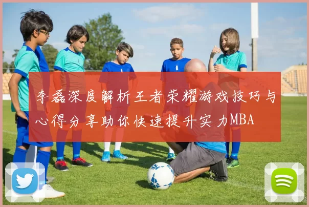 李磊深度解析王者荣耀游戏技巧与心得分享助你快速提升实力MBA
